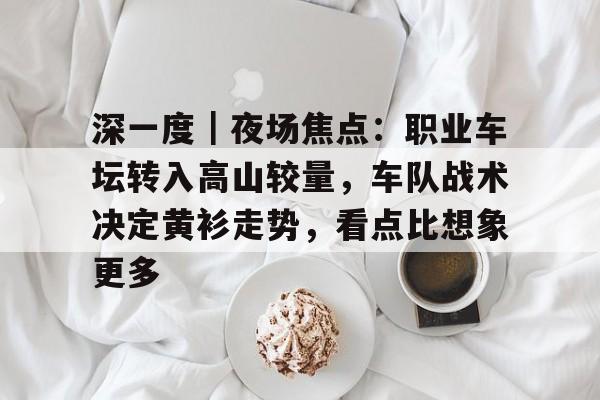 深一度｜夜场焦点：职业车坛转入高山较量，车队战术决定黄衫走势，看点比想象更多