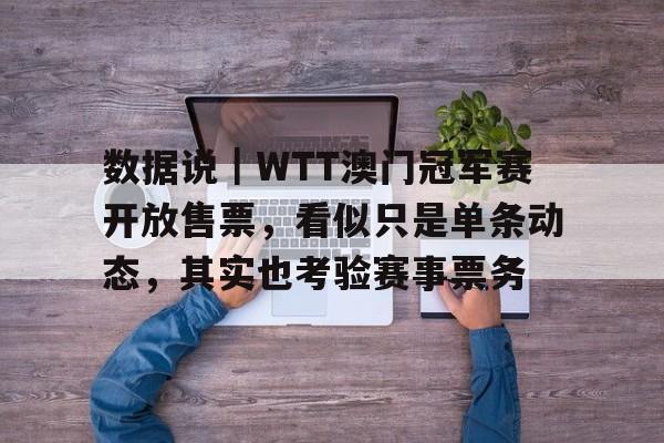 数据说｜WTT澳门冠军赛开放售票，看似只是单条动态，其实也考验赛事票务