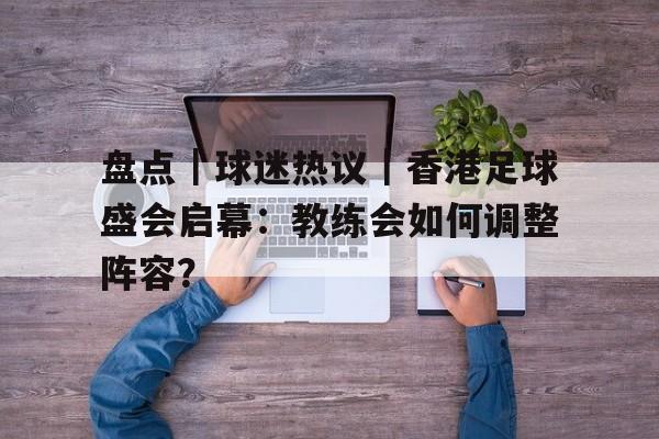 盘点｜球迷热议｜香港足球盛会启幕：教练会如何调整阵容？