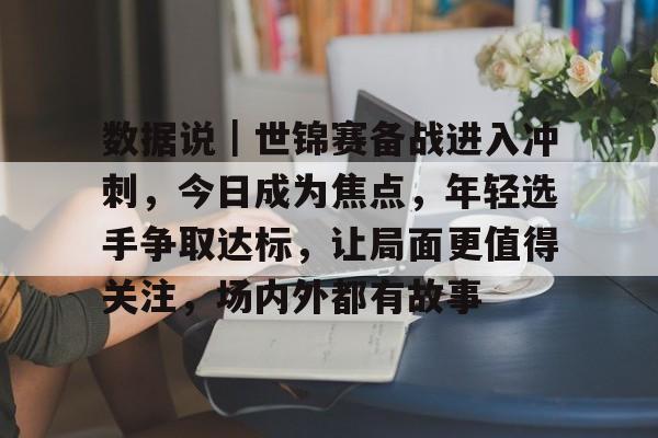 数据说｜世锦赛备战进入冲刺，今日成为焦点，年轻选手争取达标，让局面更值得关注，场内外都有故事