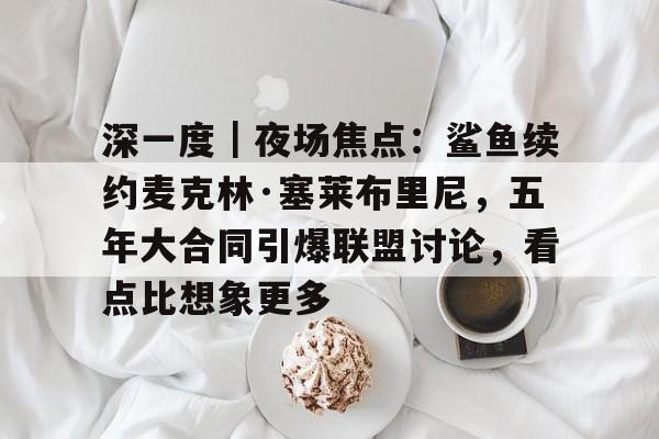 深一度｜夜场焦点：鲨鱼续约麦克林·塞莱布里尼，五年大合同引爆联盟讨论，看点比想象更多