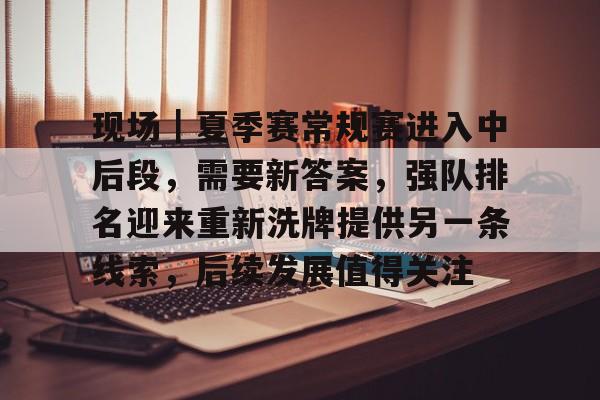 现场｜夏季赛常规赛进入中后段，需要新答案，强队排名迎来重新洗牌提供另一条线索，后续发展值得关注