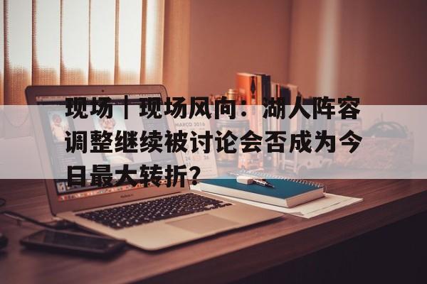 现场｜现场风向：湖人阵容调整继续被讨论会否成为今日最大转折？