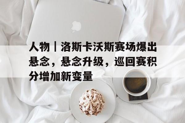 人物｜洛斯卡沃斯赛场爆出悬念，悬念升级，巡回赛积分增加新变量