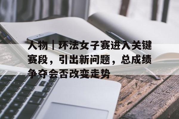 人物｜环法女子赛进入关键赛段，引出新问题，总成绩争夺会否改变走势