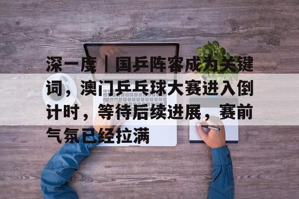 深一度｜国乒阵容成为关键词，澳门乒乓球大赛进入倒计时，等待后续进展，赛前气氛已经拉满