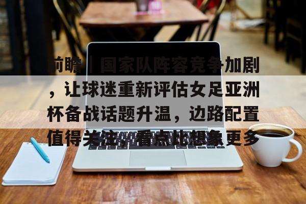 前瞻｜国家队阵容竞争加剧，让球迷重新评估女足亚洲杯备战话题升温，边路配置值得关注，看点比想象更多