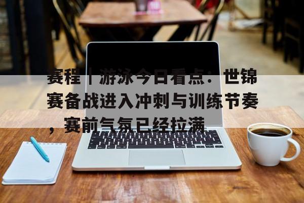 赛程｜游泳今日看点：世锦赛备战进入冲刺与训练节奏，赛前气氛已经拉满