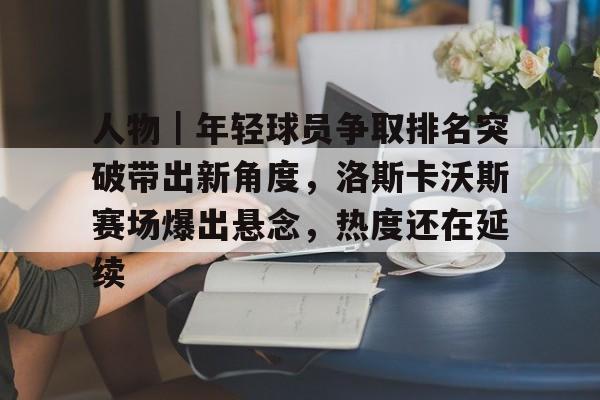 人物｜年轻球员争取排名突破带出新角度，洛斯卡沃斯赛场爆出悬念，热度还在延续