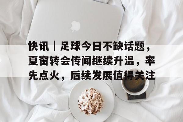 快讯｜足球今日不缺话题，夏窗转会传闻继续升温，率先点火，后续发展值得关注