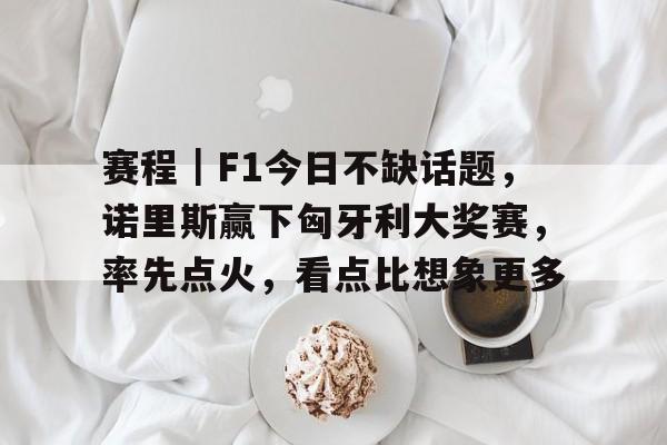 赛程｜F1今日不缺话题，诺里斯赢下匈牙利大奖赛，率先点火，看点比想象更多