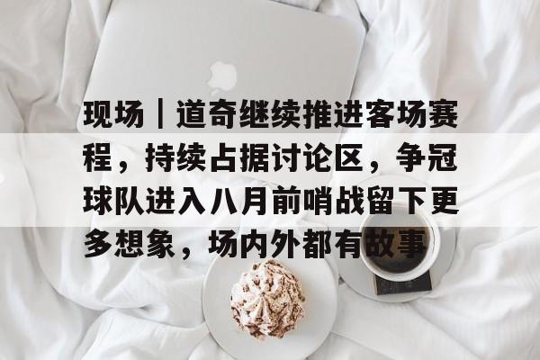 现场｜道奇继续推进客场赛程，持续占据讨论区，争冠球队进入八月前哨战留下更多想象，场内外都有故事
