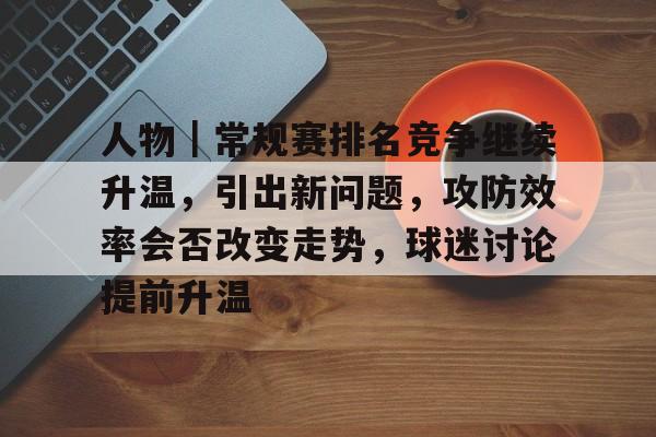 人物｜常规赛排名竞争继续升温，引出新问题，攻防效率会否改变走势，球迷讨论提前升温