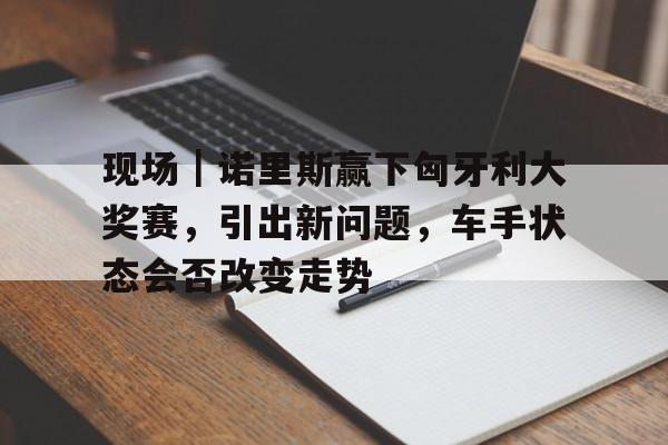 现场｜诺里斯赢下匈牙利大奖赛，引出新问题，车手状态会否改变走势