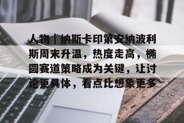 人物｜纳斯卡印第安纳波利斯周末升温，热度走高，椭圆赛道策略成为关键，让讨论更具体，看点比想象更多
