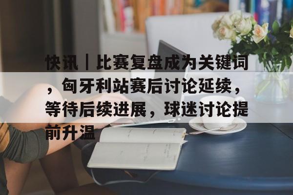 快讯｜比赛复盘成为关键词，匈牙利站赛后讨论延续，等待后续进展，球迷讨论提前升温