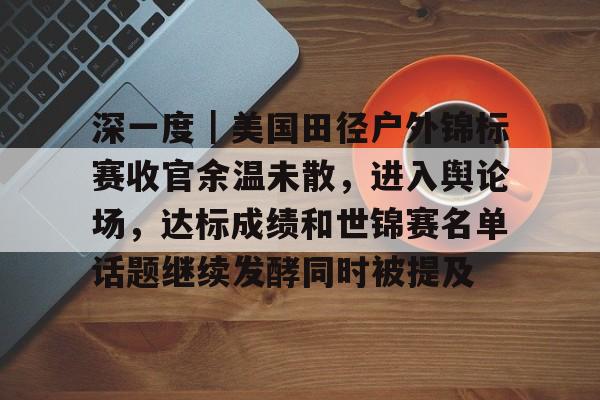 深一度｜美国田径户外锦标赛收官余温未散，进入舆论场，达标成绩和世锦赛名单话题继续发酵同时被提及