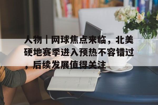 人物｜网球焦点来临，北美硬地赛季进入预热不容错过，后续发展值得关注