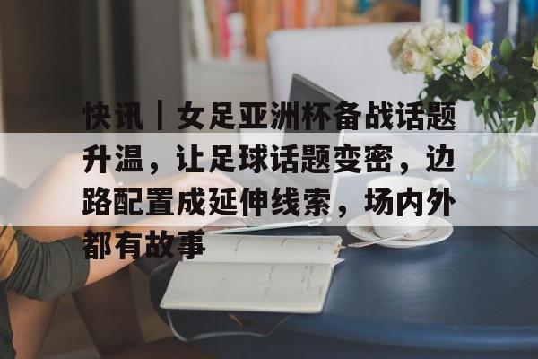 快讯｜女足亚洲杯备战话题升温，让足球话题变密，边路配置成延伸线索，场内外都有故事