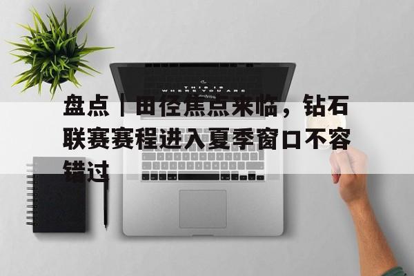 盘点｜田径焦点来临，钻石联赛赛程进入夏季窗口不容错过