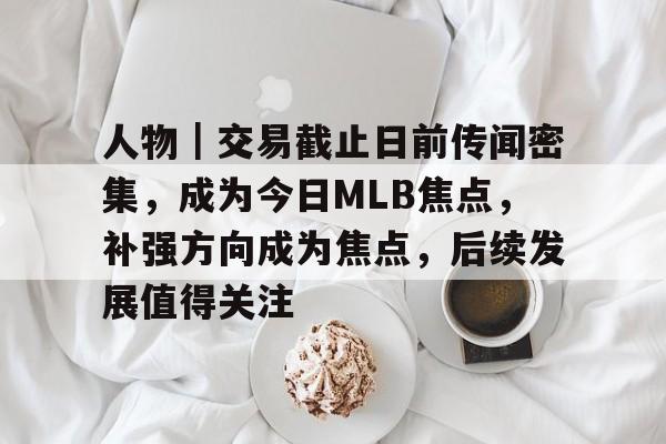 人物｜交易截止日前传闻密集，成为今日MLB焦点，补强方向成为焦点，后续发展值得关注