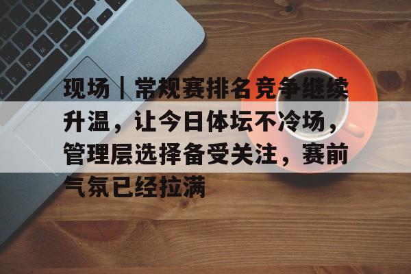 现场｜常规赛排名竞争继续升温，让今日体坛不冷场，管理层选择备受关注，赛前气氛已经拉满