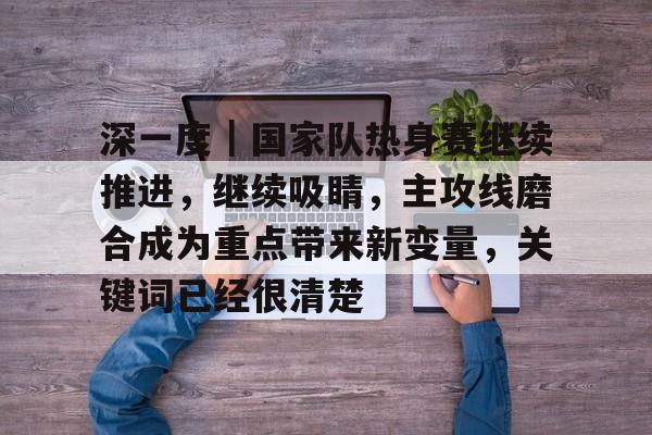 深一度|国家队热身赛继续推进,继续吸睛,主攻线磨合成为重点带来新变量,关键词已经很清楚 深一度|国家队热身赛继续推进,继续吸睛,主攻线磨合成为重点带来新变量,关键词已经很清楚