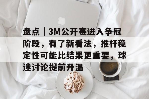 盘点｜3M公开赛进入争冠阶段，有了新看法，推杆稳定性可能比结果更重要，球迷讨论提前升温