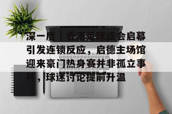 深一度｜香港足球盛会启幕引发连锁反应，启德主场馆迎来豪门热身赛并非孤立事件，球迷讨论提前升温