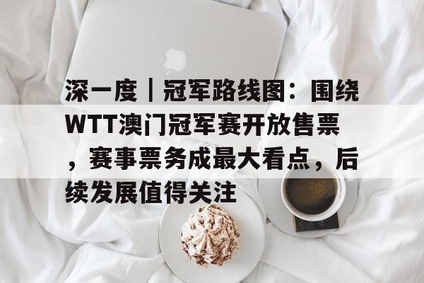 深一度｜冠军路线图：围绕WTT澳门冠军赛开放售票，赛事票务成最大看点，后续发展值得关注