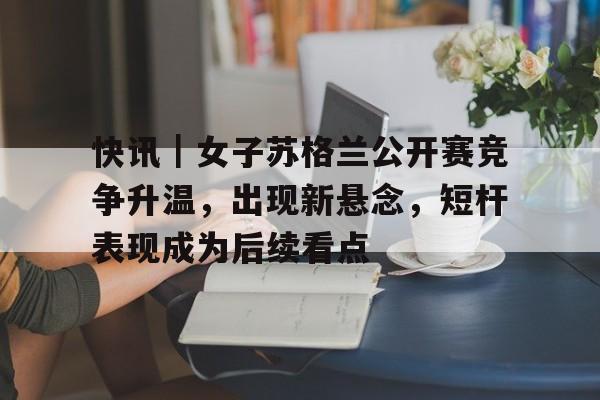 快讯｜女子苏格兰公开赛竞争升温，出现新悬念，短杆表现成为后续看点