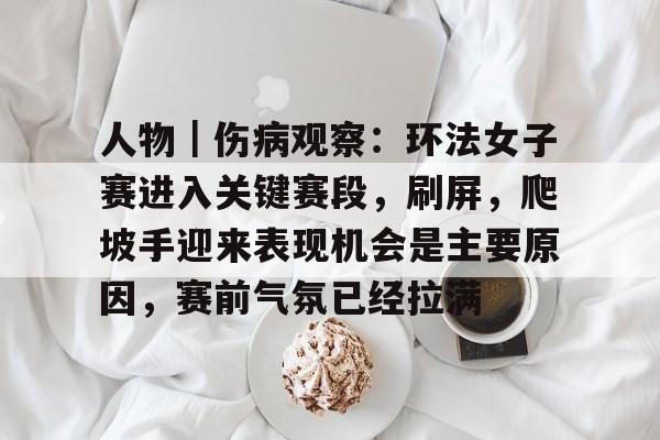人物｜伤病观察：环法女子赛进入关键赛段，刷屏，爬坡手迎来表现机会是主要原因，赛前气氛已经拉满