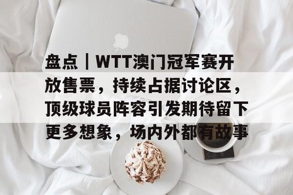 盘点｜WTT澳门冠军赛开放售票，持续占据讨论区，顶级球员阵容引发期待留下更多想象，场内外都有故事