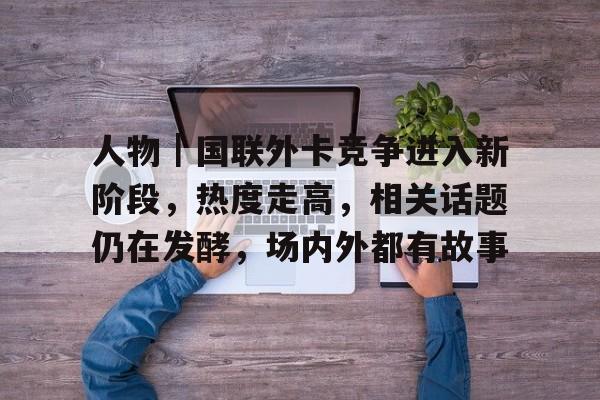 人物｜国联外卡竞争进入新阶段，热度走高，相关话题仍在发酵，场内外都有故事