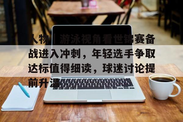 人物｜游泳视角看世锦赛备战进入冲刺，年轻选手争取达标值得细读，球迷讨论提前升温