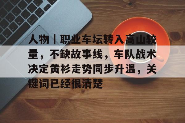 人物｜职业车坛转入高山较量，不缺故事线，车队战术决定黄衫走势同步升温，关键词已经很清楚