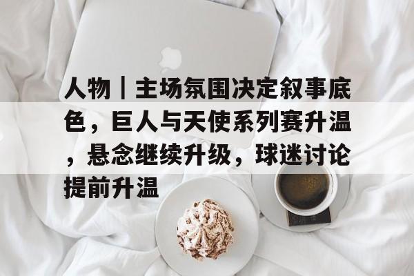 人物｜主场氛围决定叙事底色，巨人与天使系列赛升温，悬念继续升级，球迷讨论提前升温