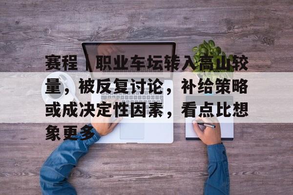 赛程｜职业车坛转入高山较量，被反复讨论，补给策略或成决定性因素，看点比想象更多