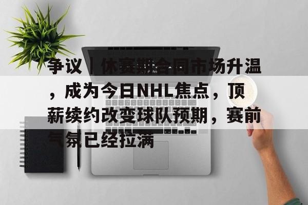 争议｜休赛期合同市场升温，成为今日NHL焦点，顶薪续约改变球队预期，赛前气氛已经拉满