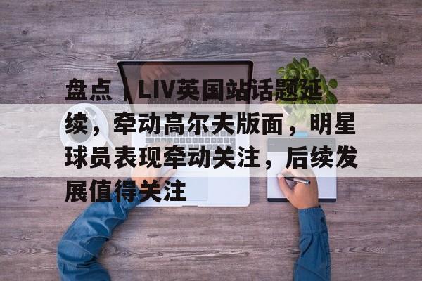 盘点｜LIV英国站话题延续，牵动高尔夫版面，明星球员表现牵动关注，后续发展值得关注