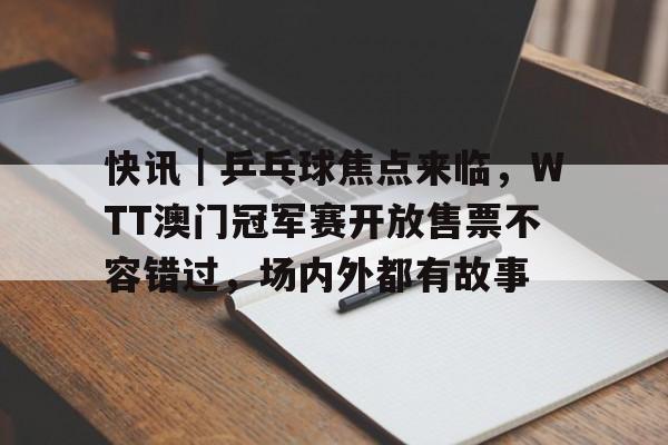 快讯｜乒乓球焦点来临，WTT澳门冠军赛开放售票不容错过，场内外都有故事