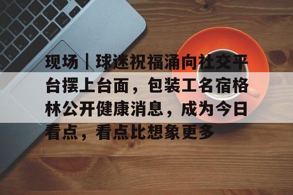 现场｜球迷祝福涌向社交平台摆上台面，包装工名宿格林公开健康消息，成为今日看点，看点比想象更多