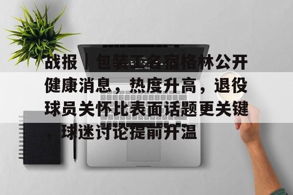 战报｜包装工名宿格林公开健康消息，热度升高，退役球员关怀比表面话题更关键，球迷讨论提前升温