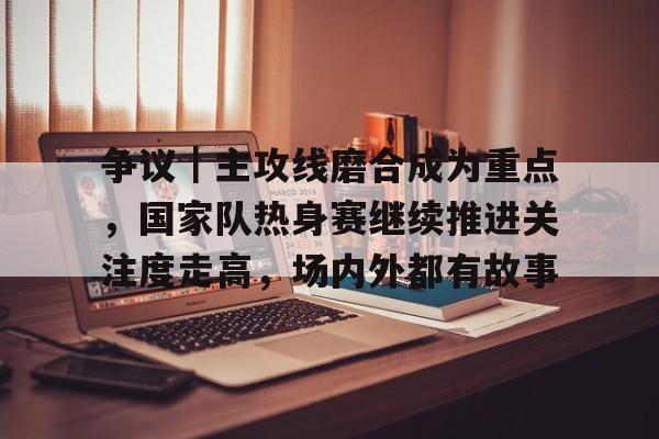 争议｜主攻线磨合成为重点，国家队热身赛继续推进关注度走高，场内外都有故事