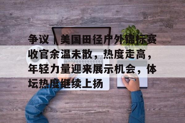 争议｜美国田径户外锦标赛收官余温未散，热度走高，年轻力量迎来展示机会，体坛热度继续上扬