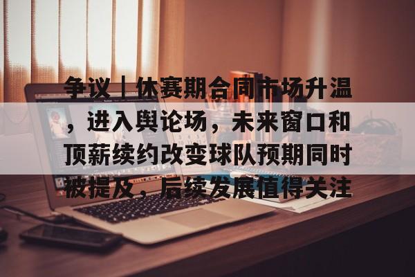 争议｜休赛期合同市场升温，进入舆论场，未来窗口和顶薪续约改变球队预期同时被提及，后续发展值得关注