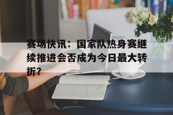 赛场快讯：国家队热身赛继续推进会否成为今日最大转折？