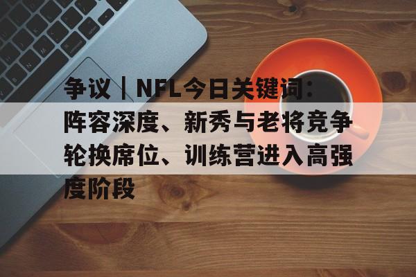 争议｜NFL今日关键词：阵容深度、新秀与老将竞争轮换席位、训练营进入高强度阶段