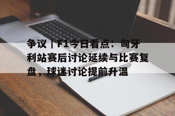 争议｜F1今日看点：匈牙利站赛后讨论延续与比赛复盘，球迷讨论提前升温