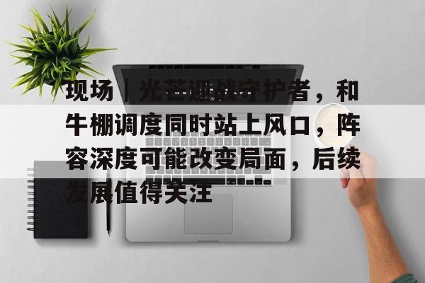 现场｜光芒迎战守护者，和牛棚调度同时站上风口，阵容深度可能改变局面，后续发展值得关注